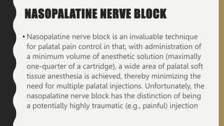 NASOPALATINE NERVE BLOCK
• Nasopalatine nerve block is an invaluable technique
for palatal pain control in that, with administration of
a minimum volume of anesthetic solution (maximally
one-quarter of a cartridge), a wide area of palatal soft
tissue anesthesia is achieved, thereby minimizing the
need for multiple palatal injections. Unfortunately, the
nasopalatine nerve block has the distinction of being
a potentially highly traumatic (e.g., painful) injection
 