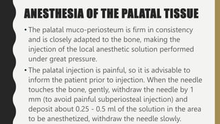 ANESTHESIA OF THE PALATAL TISSUE
• The palatal muco-periosteum is firm in consistency
and is closely adapted to the bone, making the
injection of the local anesthetic solution performed
under great pressure.
• The palatal injection is painful, so it is advisable to
inform the patient prior to injection. When the needle
touches the bone, gently, withdraw the needle by 1
mm (to avoid painful subperiosteal injection) and
deposit about 0.25 - 0.5 ml of the solution in the area
to be anesthetized, withdraw the needle slowly.
 