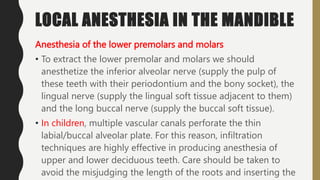 LOCAL ANESTHESIA IN THE MANDIBLE
Anesthesia of the lower premolars and molars
• To extract the lower premolar and molars we should
anesthetize the inferior alveolar nerve (supply the pulp of
these teeth with their periodontium and the bony socket), the
lingual nerve (supply the lingual soft tissue adjacent to them)
and the long buccal nerve (supply the buccal soft tissue).
• In children, multiple vascular canals perforate the thin
labial/buccal alveolar plate. For this reason, infiltration
techniques are highly effective in producing anesthesia of
upper and lower deciduous teeth. Care should be taken to
avoid the misjudging the length of the roots and inserting the
 