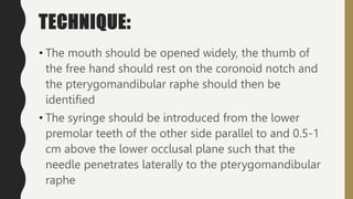 TECHNIQUE:
• The mouth should be opened widely, the thumb of
the free hand should rest on the coronoid notch and
the pterygomandibular raphe should then be
identified
• The syringe should be introduced from the lower
premolar teeth of the other side parallel to and 0.5-1
cm above the lower occlusal plane such that the
needle penetrates laterally to the pterygomandibular
raphe
 