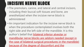 INCISIVE NERVE BLOCK
• The premolars, canine, and lateral and central incisors,
including their buccal soft tissues and bone, are
anesthetized when the incisive nerve block is
administered
• An important indication for the incisive nerve block is
when the procedure contemplated involves both the
right side and the left side of the mandible. It is this
author’s belief that bilateral inferior alveolar or
mandibular nerve blocks are seldom needed (except in
the case of bilateral surgical procedures in the mandible)
because of the degree of discomfort and the
 