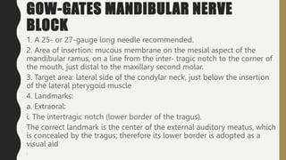 GOW-GATES MANDIBULAR NERVE
BLOCK
1. A 25- or 27-gauge long needle recommended.
2. Area of insertion: mucous membrane on the mesial aspect of the
mandibular ramus, on a line from the inter- tragic notch to the corner of
the mouth, just distal to the maxillary second molar.
3. Target area: lateral side of the condylar neck, just below the insertion
of the lateral pterygoid muscle
4. Landmarks:
a. Extraoral:
i. The intertragic notch (lower border of the tragus).
The correct landmark is the center of the external auditory meatus, which
is concealed by the tragus; therefore its lower border is adopted as a
visual aid
.
 