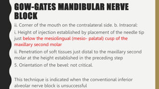 GOW-GATES MANDIBULAR NERVE
BLOCK
ii. Corner of the mouth on the contralateral side. b. Intraoral:
i. Height of injection established by placement of the needle tip
just below the mesiolingual (mesio- palatal) cusp of the
maxillary second molar
ii. Penetration of soft tissues just distal to the maxillary second
molar at the height established in the preceding step
5. Orientation of the bevel: not critical.
This technique is indicated when the conventional inferior
alveolar nerve block is unsuccessful
 