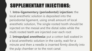 SUPPLEMENTARY INJECTIONS:
1. Intra-ligamentary (periodontal) injection: the
local anesthetic solution is deposited into the
periodontal ligament, using small amount of local
anesthetic solution, The single rooted tooth should be
injected on the mesial and the distal sides while the
multi rooted teeth are injected over each root
2. lntrapulpal anesthesia: put a cotton ball soaked in
a local anesthetic solution in the cavity, wait for a
minute and then a needle is inserted firmly directly into
the pulp chamber or to the root canal
 