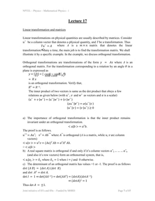 NPTEL – Physics – Mathematical Physics - 1
Lecture 17
Linear transformation and matrices
Linear transformations on physical quantities are usually described by matrices. Consider
𝑢⃑ be a column vector that denotes a physical quantity, and T be a transformation. Thus
𝑇𝑢⃑ = 𝐴
𝑢⃑
Joint initiative of IITs and IISc – Funded by MHRD Page 7 of 17
where A is a 𝑚 × 𝑛 matrix that denotes the linear
transformation. Many a time, the main job is to find the transformation matrix. We shall
illustrate it by a specific example. In the example, we discuss orthogonal transformation.
Orthogonal transformations are transformations of the form 𝑦 = 𝐴𝑥 where A is an
orthogonal matrix. For the transformation corresponding to a rotation by an angle 𝜃 in a
plane is expressed as
𝑦 = [𝑦2
] = [
𝑠𝑖𝑛𝜃 𝑐𝑜𝑠𝜃
] [𝑥2
]
= 𝑅 𝑥
is an orthogonal transformation. Verify that,
𝑅𝑇 = 𝑅−1.
The inner product of two vectors is same as the dot product that obeys a few
relations as given below (with 𝑢⃑ , 𝑣 and 𝑤⃑ as vectors and 𝛼 is a scalar)
⟨𝑢⃑ + 𝑣 |𝑤⃑ ⟩ = ⟨𝑢⃑ |𝑤⃑ ⟩ + ⟨𝑣 |𝑤⃑ ⟩
⟨𝛼𝑢⃑ |𝒗⃑ ⟩ = 𝛼⟨𝑢⃑ |𝑣 ⟩
⟨𝑢⃑ |𝑣 ⟩ = ⟨𝑣 |𝑢⃑ ⟩ ≥ 0
𝑦1 𝑥1
𝑐𝑜𝑠𝜃 − 𝑠𝑖𝑛𝜃
a) The importance of orthogonal transformation is that the inner product remains
invariant under an orthogonal transformation.
< 𝑎|𝑏 > = 𝑎𝑇𝑏.
The proof is as follows.
𝑢⃑⃗ = 𝐴𝑎⃗; 𝑣⃗ = 𝐴𝑏⃑⃗ where 𝐴⃗ is orthogonal (A is a matrix, while 𝑢, 𝑣 are column
vectors)
< 𝑢|𝑣 > = 𝑢𝑇𝑣 = (𝐴𝑎)𝑇 𝐴𝑏 = 𝑎𝑇𝐴𝑇 𝐴𝑏.
= < 𝑎|𝑏 >
b) A real square matrix is orthogonal if and only if it’s column vectors 𝑎⃗1 … … … 𝑎⃗𝑛
(and also it’s row vectors) form an orthonormal system, that is,
< 𝑎𝑖|𝑎𝑗 > = 𝛿𝑖𝑗 where 𝛿𝑖𝑗 = 1 when 𝑖 = 𝑗 and 0 otherwise.
c) The determinant of an orthogonal matrix has values +1 or -1. The proof is as follows
𝑑𝑒𝑡 (𝐴 𝐵) = (𝑑𝑒𝑡 𝐴) (𝑑𝑒𝑡 𝐵)
and 𝑑𝑒𝑡 𝐴𝑇 = 𝑑𝑒𝑡 𝐴.
det 𝐼 = 1 ⇒ det(𝐴𝐴−1) = det(𝐴𝐴𝑇) = (𝑑𝑒𝑡𝐴)(𝑑𝑒𝑡𝐴−1)
⇒ (𝑑𝑒𝑡𝐴)2 = 1
Thus det 𝐴 = ±1.
 