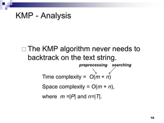 16
KMP - Analysis
 The KMP algorithm never needs to
backtrack on the text string.
Time complexity = O(m + n)
Space complexity = O(m + n),
where m =|P| and n=|T|.
preprocessing searching
 