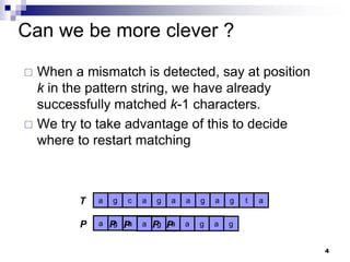 4
Can we be more clever ?
 When a mismatch is detected, say at position
k in the pattern string, we have already
successfully matched k-1 characters.
 We try to take advantage of this to decide
where to restart matching
a g c a g a a g a g t a
T
P g
a g
g a g
a g a g
P g
a g
g a g
a g a g
P g
a g
g a g
a g a g
P g
a g
g a g
a g a g
P g
a g
g a g
a g a g
 