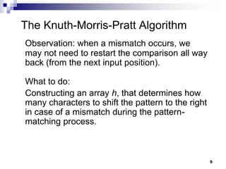 5
The Knuth-Morris-Pratt Algorithm
Observation: when a mismatch occurs, we
may not need to restart the comparison all way
back (from the next input position).
What to do:
Constructing an array h, that determines how
many characters to shift the pattern to the right
in case of a mismatch during the pattern-
matching process.
 