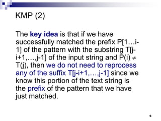 6
The key idea is that if we have
successfully matched the prefix P[1…i-
1] of the pattern with the substring T[j-
i+1,…,j-1] of the input string and P(i) 
T(j), then we do not need to reprocess
any of the suffix T[j-i+1,…,j-1] since we
know this portion of the text string is
the prefix of the pattern that we have
just matched.
KMP (2)
 