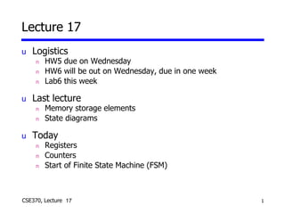 1
CSE370, Lecture 14
Lecture 17
u Logistics
n HW5 due on Wednesday
n HW6 will be out on Wednesday, due in one week
n Lab6 this week
u Last lecture
n Memory storage elements
n State diagrams
u Today
n Registers
n Counters
n Start of Finite State Machine (FSM)
17
 
