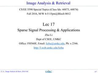 Image Analysis & Retrieval
CS/EE 5590 Special Topics (Class Ids: 44873, 44874)
Fall 2016, M/W 4-5:15pm@Bloch 0012
Lec 17
Sparse Signal Processing & Applications
Zhu Li
Dept of CSEE, UMKC
Office: FH560E, Email: lizhu@umkc.edu, Ph: x 2346.
http://l.web.umkc.edu/lizhu
p.1Z. Li, Image Analysis & Retrv, 2016 Fall
 
