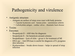 Pathogenicity and virulence
 Antigenic structure


Antigens on surface of strep cross react with body proteins



Capsular hyaluronic acid – human joints – autoimmune arthritis
Carbohydrate antigen – cardiac valves – rheumatic heart
disease

 Toxins
 Enzymes






Streptolysin O – ASO titre for diagnosis
Streptolysin S – for hemolysis around colonies
Streptokinase – lysis of clots – given iv for treatment of MI
DNA ase – Anti DNAase is useful for diagnosis of S.
pyogenes skin infection
Hyaluronidase – breaks down tissues – helps in spread of
strep infection

28

 