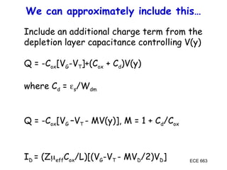 ECE 663
We can approximately include this…
Include an additional charge term from the
depletion layer capacitance controlling V(y)
Q = -Cox[VG-VT]+(Cox + Cd)V(y)
where Cd = s/Wdm
Q = -Cox[VG –VT - MV(y)], M = 1 + Cd/Cox
ID = (ZeffCox/L)[(VG-VT - MVD/2)VD]
 