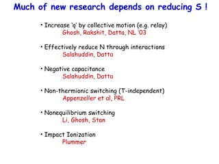Much of new research depends on reducing S !
• Increase ‘q’ by collective motion (e.g. relay)
Ghosh, Rakshit, Datta, NL ‘03
• Effectively reduce N through interactions
Salahuddin, Datta
• Negative capacitance
Salahuddin, Datta
• Non-thermionic switching (T-independent)
Appenzeller et al, PRL
• Nonequilibrium switching
Li, Ghosh, Stan
• Impact Ionization
Plummer
 