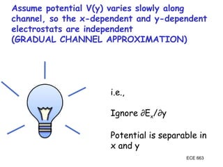 ECE 663
Assume potential V(y) varies slowly along
channel, so the x-dependent and y-dependent
electrostats are independent
(GRADUAL CHANNEL APPROXIMATION)
i.e.,
Ignore ∂Ex/∂y
Potential is separable in
x and y
 