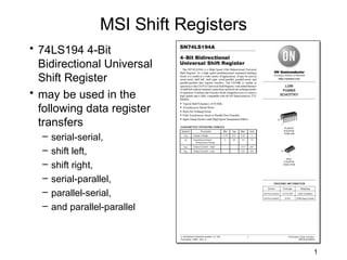 MSI Shift Registers
• 74LS194 4-Bit
  Bidirectional Universal
  Shift Register
• may be used in the
  following data register
  transfers
  –   serial-serial,
  –   shift left,
  –   shift right,
  –   serial-parallel,
  –   parallel-serial,
  –   and parallel-parallel



                                        1
 