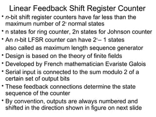 Linear Feedback Shift Register Counter
• n-bit shift register counters have far less than the
  maximum number of 2n normal states
• n states for ring counter, 2n states for Johnson counter
• An n-bit LFSR counter can have 2n – 1 states
  also called as maximum length sequence generator
• Design is based on the theory of finite fields
• Developed by French mathematician Evariste Galois
• Serial input is connected to the sum modulo 2 of a
  certain set of output bits
• These feedback connections determine the state
  sequence of the counter
• By convention, outputs are always numbered and
  shifted in the direction shown in figure on next slide
 