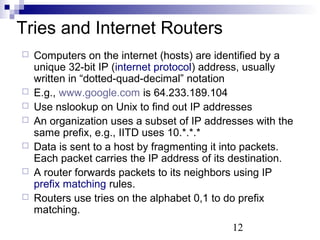 12 
Tries and Internet Routers 
 Computers on the internet (hosts) are identified by a 
unique 32-bit IP (internet protocol) address, usually 
written in “dotted-quad-decimal” notation 
 E.g., www.google.com is 64.233.189.104 
 Use nslookup on Unix to find out IP addresses 
 An organization uses a subset of IP addresses with the 
same prefix, e.g., IITD uses 10.*.*.* 
 Data is sent to a host by fragmenting it into packets. 
Each packet carries the IP address of its destination. 
 A router forwards packets to its neighbors using IP 
prefix matching rules. 
 Routers use tries on the alphabet 0,1 to do prefix 
matching. 
 