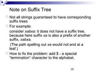 18 
Note on Suffix Tree 
 Not all strings guaranteed to have corresponding 
suffix trees 
 For example: 
consider xabxa: it does not have a suffix tree, 
because here suffix xa is also a prefix of another 
suffix, xabxa. 
(The path spelling out xa would not end at a 
leaf.) 
 How to fix the problem: add $ - a special 
“termination” character to the alphabet. 
 