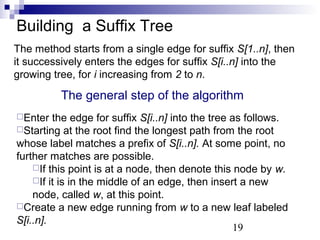 Building a Suffix Tree 
The method starts from a single edge for suffix S[1..n], then 
it successively enters the edges for suffix S[i..n] into the 
growing tree, for i increasing from 2 to n. 
The general step of the algorithm 
Enter the edge for suffix S[i..n] into the tree as follows. 
Starting at the root find the longest path from the root 
whose label matches a prefix of S[i..n]. At some point, no 
further matches are possible. 
If this point is at a node, then denote this node by w. 
If it is in the middle of an edge, then insert a new 
node, called w, at this point. 
Create a new edge running from w to a new leaf labeled 
S[i..n]. 
19 
 