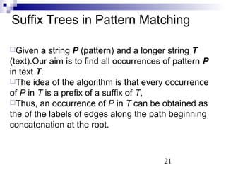 Suffix Trees in Pattern Matching 
Given a string P (pattern) and a longer string T 
(text).Our aim is to find all occurrences of pattern P 
in text T. 
The idea of the algorithm is that every occurrence 
of P in T is a prefix of a suffix of T, 
Thus, an occurrence of P in T can be obtained as 
the of the labels of edges along the path beginning 
concatenation at the root. 
21 
 