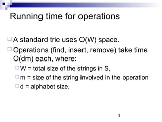 Running time for operations 
 A standard trie uses O(W) space. 
 Operations (find, insert, remove) take time 
O(dm) each, where: 
W = total size of the strings in S, 
m = size of the string involved in the operation 
d = alphabet size, 
4 
 