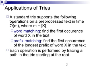 Applications of Tries 
 A standard trie supports the following 
operations on a preprocessed text in time 
O(m), where m = |X| 
word matching: find the first occurence 
of word X in the text 
prefix matching: find the first occurrence 
of the longest prefix of word X in the text 
 Each operation is performed by tracing a 
path in the trie starting at the root 
5 
 