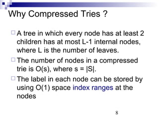 8 
Why Compressed Tries ? 
 A tree in which every node has at least 2 
children has at most L-1 internal nodes, 
where L is the number of leaves. 
 The number of nodes in a compressed 
trie is O(s), where s = |S|. 
 The label in each node can be stored by 
using O(1) space index ranges at the 
nodes 
 