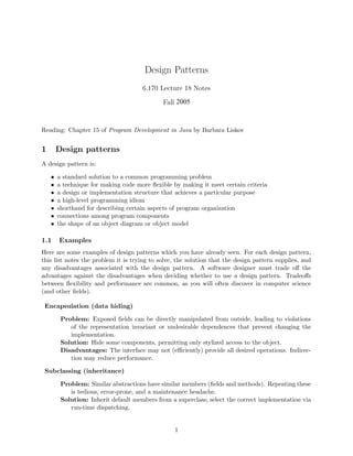 Design Patterns
6.170 Lecture 18 Notes
Fall 2005
Reading: Chapter 15 of Program Development in Java by Barbara Liskov
1 Design patterns
A design pattern is:
• a standard solution to a common programming problem
• a technique for making code more ﬂexible by making it meet certain criteria
• a design or implementation structure that achieves a particular purpose
• a high-level programming idiom
• shorthand for describing certain aspects of program organization
• connections among program components
• the shape of an object diagram or object model
1.1 Examples
Here are some examples of design patterns which you have already seen. For each design pattern,
this list notes the problem it is trying to solve, the solution that the design pattern supplies, and
any disadvantages associated with the design pattern. A software designer must trade oﬀ the
advantages against the disadvantages when deciding whether to use a design pattern. Tradeoﬀs
between ﬂexibility and performance are common, as you will often discover in computer science
(and other ﬁelds).
Encapsulation (data hiding)
Problem: Exposed ﬁelds can be directly manipulated from outside, leading to violations
of the representation invariant or undesirable dependences that prevent changing the
implementation.
Solution: Hide some components, permitting only stylized access to the object.
Disadvantages: The interface may not (eﬃciently) provide all desired operations. Indirec­
tion may reduce performance.
Subclassing (inheritance)
Problem: Similar abstractions have similar members (ﬁelds and methods). Repeating these
is tedious, error-prone, and a maintenance headache.
Solution: Inherit default members from a superclass; select the correct implementation via
run-time dispatching.
1
 