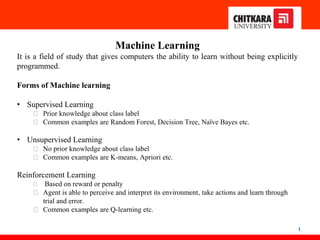 1
Machine Learning
It is a field of study that gives computers the ability to learn without being explicitly
programmed.
Forms of Machine learning
• Supervised Learning
⮚ Prior knowledge about class label
⮚ Common examples are Random Forest, Decision Tree, Naïve Bayes etc.
• Unsupervised Learning
⮚ No prior knowledge about class label
⮚ Common examples are K-means, Apriori etc.
Reinforcement Learning
⮚ Based on reward or penalty
⮚ Agent is able to perceive and interpret its environment, take actions and learn through
trial and error.
⮚ Common examples are Q-learning etc.
 