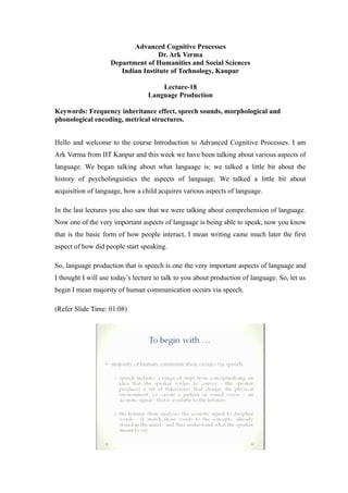 Advanced Cognitive Processes
Dr. Ark Verma
Department of Humanities and Social Sciences
Indian Institute of Technology, Kanpur
Lecture-18
Language Production
Keywords: Frequency inheritance effect, speech sounds, morphological and
phonological encoding, metrical structures.
Hello and welcome to the course Introduction to Advanced Cognitive Processes. I am
Ark Verma from IIT Kanpur and this week we have been talking about various aspects of
language. We began talking about what language is; we talked a little bit about the
history of psycholinguistics the aspects of language. We talked a little bit about
acquisition of language, how a child acquires various aspects of language.
In the last lectures you also saw that we were talking about comprehension of language.
Now one of the very important aspects of language is being able to speak, now you know
that is the basic form of how people interact, I mean writing came much later the first
aspect of how did people start speaking.
So, language production that is speech is one the very important aspects of language and
I thought I will use today’s lecture to talk to you about production of language. So, let us
begin I mean majority of human communication occurs via speech.
(Refer Slide Time: 01:08)
 