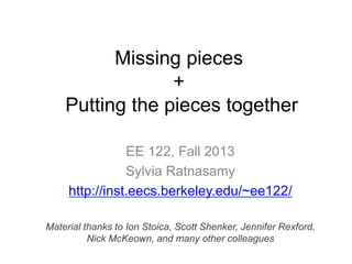 Missing pieces
+
Putting the pieces together
EE 122, Fall 2013
Sylvia Ratnasamy
http://inst.eecs.berkeley.edu/~ee122/
Material thanks to Ion Stoica, Scott Shenker, Jennifer Rexford,
Nick McKeown, and many other colleagues
 