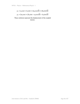 NPTEL – Physics – Mathematical Physics - 1
𝑦1 = 𝑎1𝑐𝑜𝑠𝑡 + 𝑏1𝑠𝑖𝑛𝑡 + 2𝑎2𝑐𝑜𝑠√6𝑡 + 2𝑏2𝑠𝑖𝑛√6𝑡
𝑦2 = 2𝑎1𝑐𝑜𝑠𝑡 + 2𝑏1𝑠𝑖𝑛𝑡 − 𝑎2𝑐𝑜𝑠√6𝑡 − 𝑏2𝑠𝑖𝑛√6𝑡
These solutions represent the displacement of the coupled
masses.
Joint initiative of IITs and IISc – Funded by MHRD Page 11 of 17
 