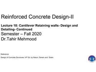 Reinforced Concrete Design-II
Lecture 18: Cantilever Retaining walls- Design and
Detailing- Continued
Semester – Fall 2020
Dr.Tahir Mehmood
Reference
Design of Concrete Structures 14th Ed. by Nilson, Darwin and Dolan.
 