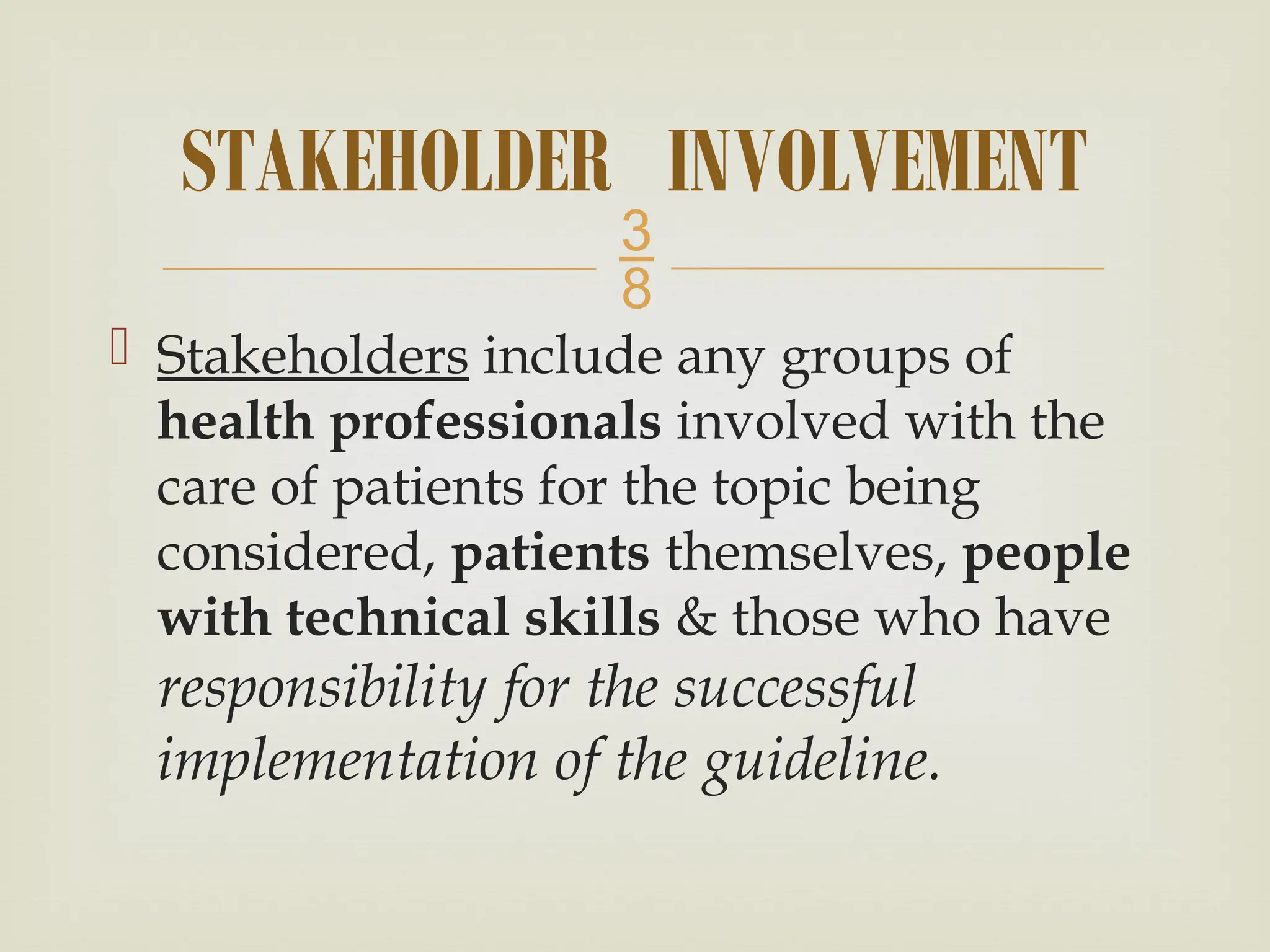 
 Stakeholders include any groups of
health professionals involved with the
care of patients for the topic being
considered, patients themselves, people
with technical skills & those who have
responsibility for the successful
implementation of the guideline.
STAKEHOLDER INVOLVEMENT
 