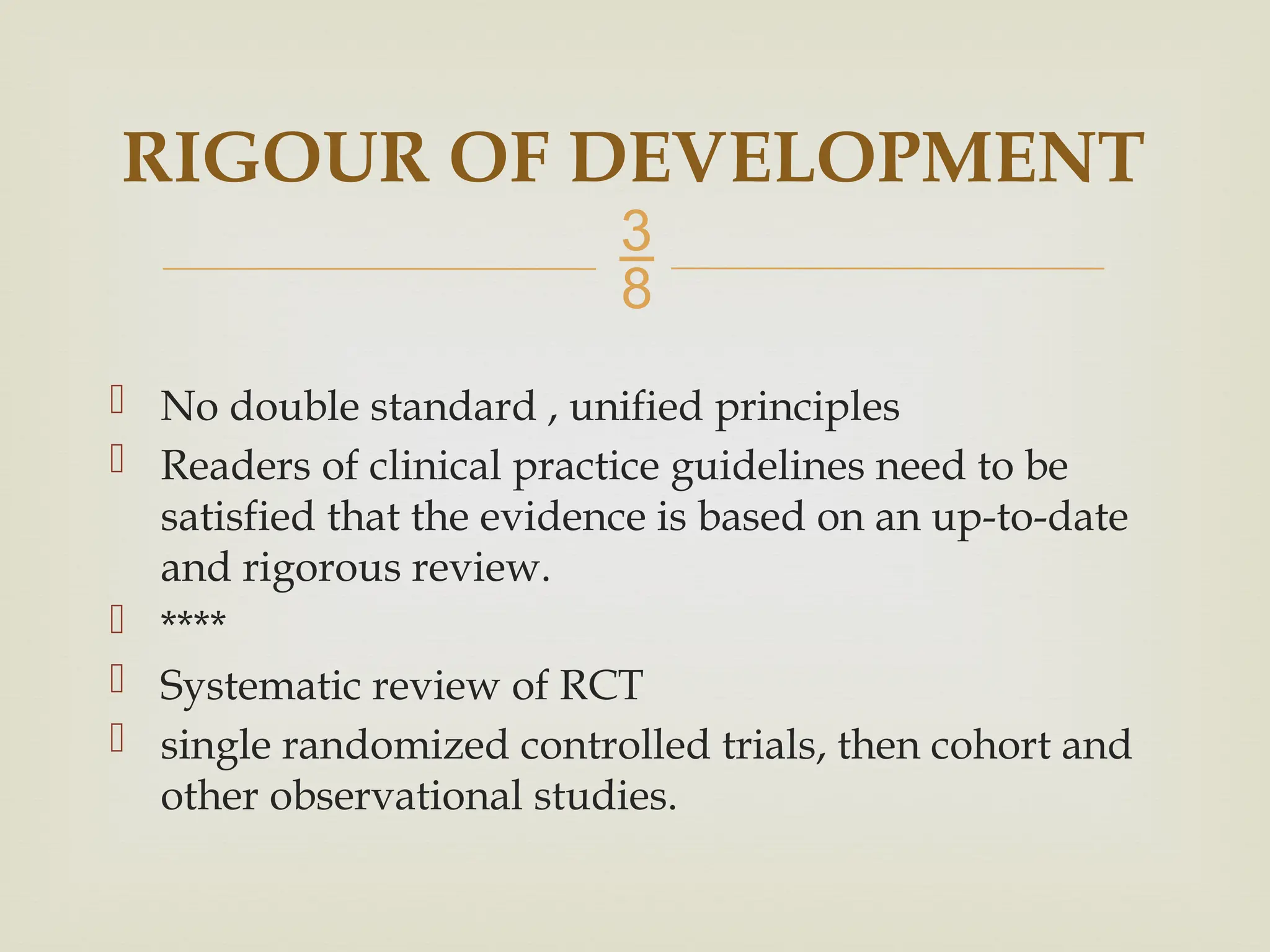 
 No double standard , unified principles
 Readers of clinical practice guidelines need to be
satisfied that the evidence is based on an up-to-date
and rigorous review.
 ****
 Systematic review of RCT
 single randomized controlled trials, then cohort and
other observational studies.
RIGOUR OF DEVELOPMENT
 