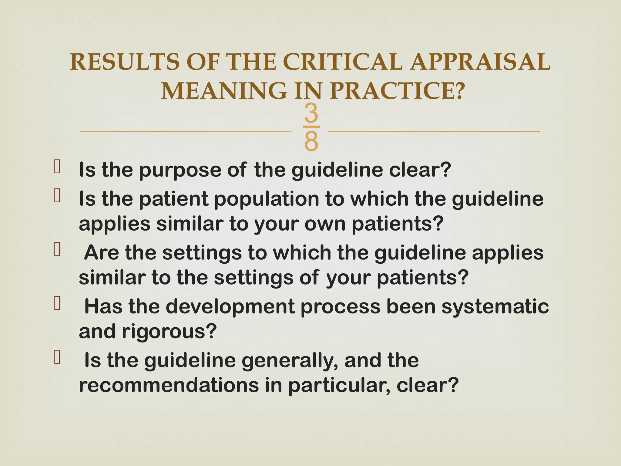 
 Is the purpose of the guideline clear?
 Is the patient population to which the guideline
applies similar to your own patients?
 Are the settings to which the guideline applies
similar to the settings of your patients?
 Has the development process been systematic
and rigorous?
 Is the guideline generally, and the
recommendations in particular, clear?
RESULTS OF THE CRITICAL APPRAISAL
MEANING IN PRACTICE?
 