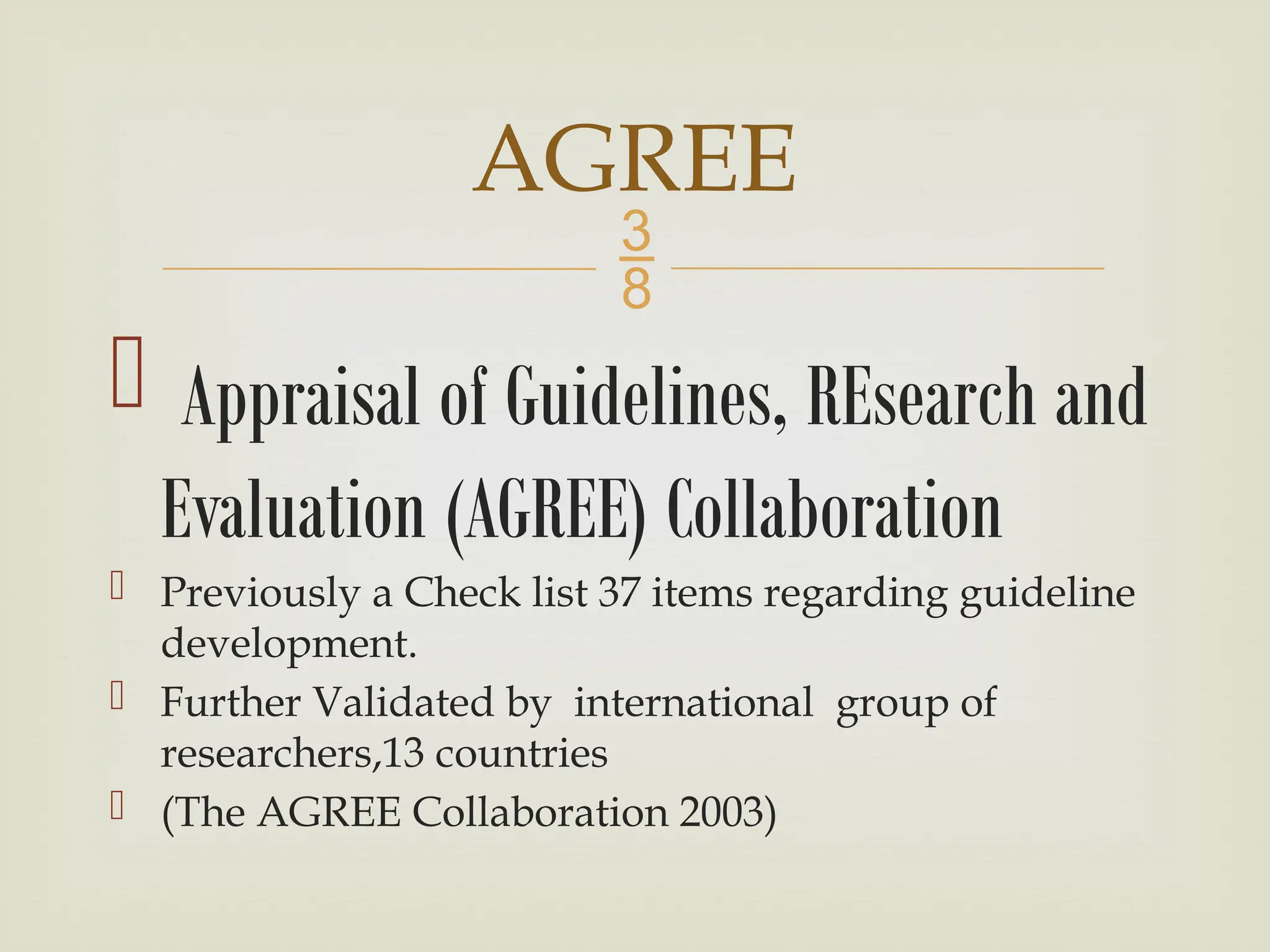 
 Appraisal of Guidelines, REsearch and
Evaluation (AGREE) Collaboration
 Previously a Check list 37 items regarding guideline
development.
 Further Validated by international group of
researchers,13 countries
 (The AGREE Collaboration 2003)
AGREE
 