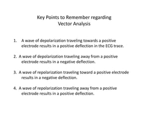 Key Points to Remember regarding Vector AnalysisA wave of depolarization traveling towards a positive electrode results in a positive deflection in the ECG trace.2.  A wave of depolarization traveling away from a positive electrode results in a negative deflection.3.  A wave of repolarization traveling toward a positive electrode results in a negative deflection.4.  A wave of repolarization traveling away from a positive electrode results in a positive deflection.