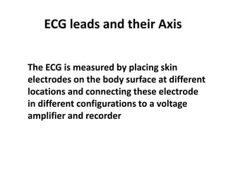 ECG leads and their AxisThe ECG is measured by placing skin electrodes on the body surface at different locations and connecting these electrode in different configurations to a voltage amplifier and recorder