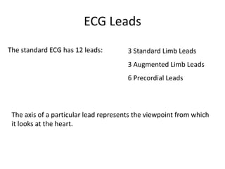 ECG LeadsThe standard ECG has 12 leads:3 Standard Limb Leads3 Augmented Limb Leads6 Precordial LeadsThe axis of a particular lead represents the viewpoint from which it looks at the heart.