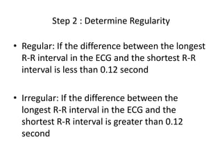 Step 2 : Determine RegularityRegular: If the difference between the longest R-R interval in the ECG and the shortest R-R interval is less than 0.12 secondIrregular: If the difference between the longest R-R interval in the ECG and the shortest R-R interval is greater than 0.12 second
