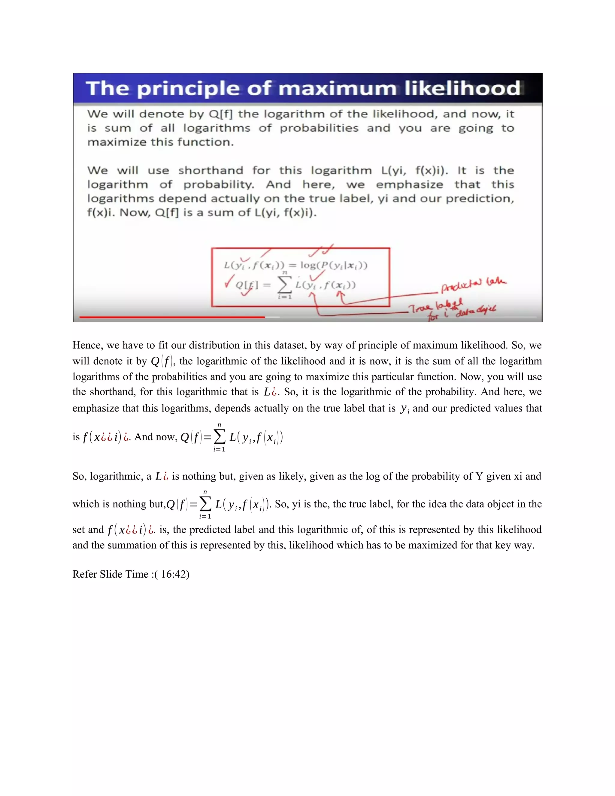 Hence, we have to fit our distribution in this dataset, by way of principle of maximum likelihood. So, we
will denote it by Q (f ), the logarithmic of the likelihood and it is now, it is the sum of all the logarithm
logarithms of the probabilities and you are going to maximize this particular function. Now, you will use
the shorthand, for this logarithmic that is L¿. So, it is the logarithmic of the probability. And here, we
emphasize that this logarithms, depends actually on the true label that is yi and our predicted values that
is f (x¿¿i)¿. And now, Q (f )=∑
i=1
n
L( yi ,f (xi))
So, logarithmic, a L¿ is nothing but, given as likely, given as the log of the probability of Y given xi and
which is nothing but,Q (f )=∑
i=1
n
L( yi ,f (xi)). So, yi is the, the true label, for the idea the data object in the
set and f (x¿¿i)¿. is, the predicted label and this logarithmic of, of this is represented by this likelihood
and the summation of this is represented by this, likelihood which has to be maximized for that key way.
Refer Slide Time :( 16:42)
 