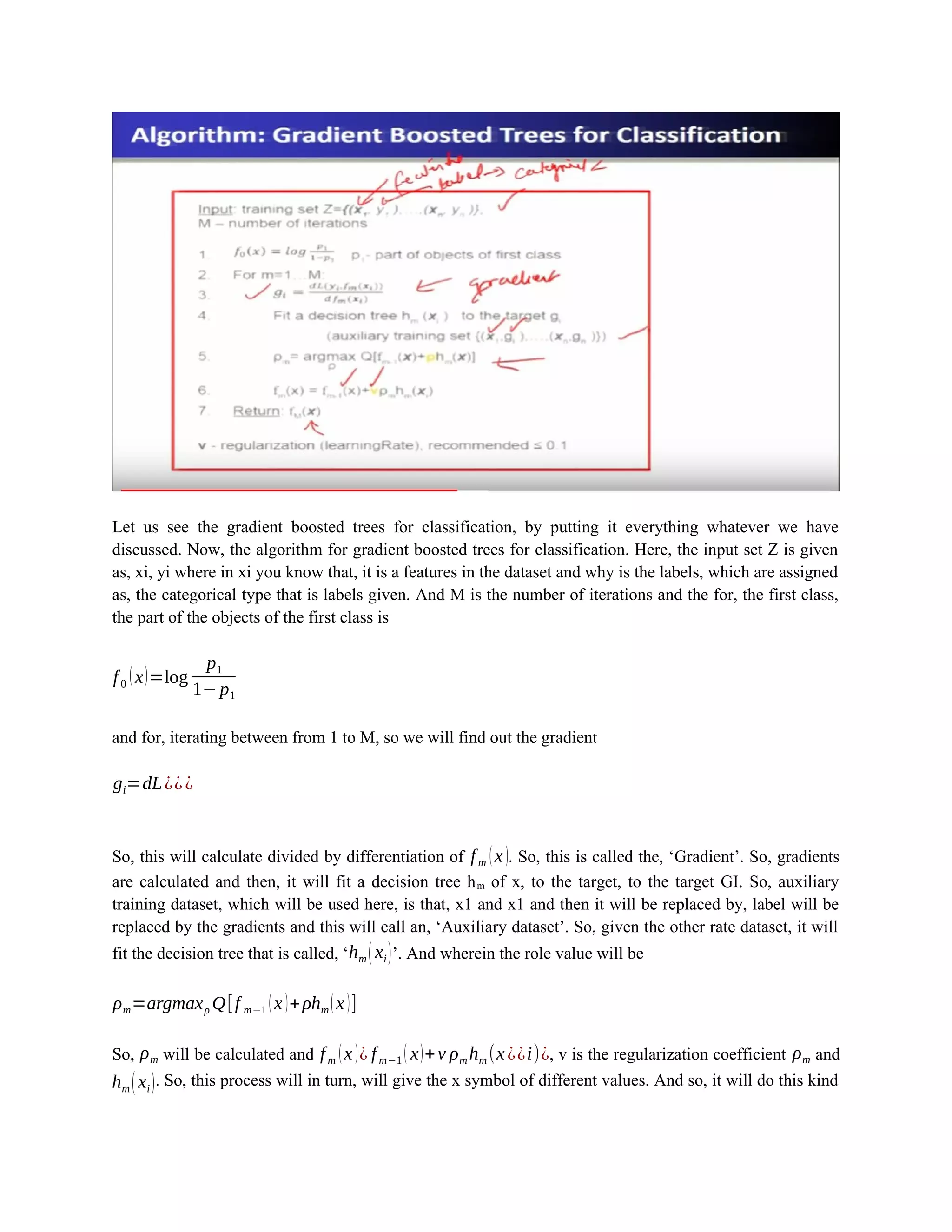 Let us see the gradient boosted trees for classification, by putting it everything whatever we have
discussed. Now, the algorithm for gradient boosted trees for classification. Here, the input set Z is given
as, xi, yi where in xi you know that, it is a features in the dataset and why is the labels, which are assigned
as, the categorical type that is labels given. And M is the number of iterations and the for, the first class,
the part of the objects of the first class is
f0 (x)=log
p1
1−p1
and for, iterating between from 1 to M, so we will find out the gradient
gi=dL¿¿¿
So, this will calculate divided by differentiation of fm (x). So, this is called the, ‘Gradient’. So, gradients
are calculated and then, it will fit a decision tree hm of x, to the target, to the target GI. So, auxiliary
training dataset, which will be used here, is that, x1 and x1 and then it will be replaced by, label will be
replaced by the gradients and this will call an, ‘Auxiliary dataset’. So, given the other rate dataset, it will
fit the decision tree that is called, ‘hm (xi)’. And wherein the role value will be
ρm=argmaxρ Q[f m−1 (x)+ρhm(x)]
So, ρm will be calculated and fm (x)¿ fm−1 ( x)+v ρm hm (x¿¿i)¿, v is the regularization coefficient ρm and
hm (xi). So, this process will in turn, will give the x symbol of different values. And so, it will do this kind
 