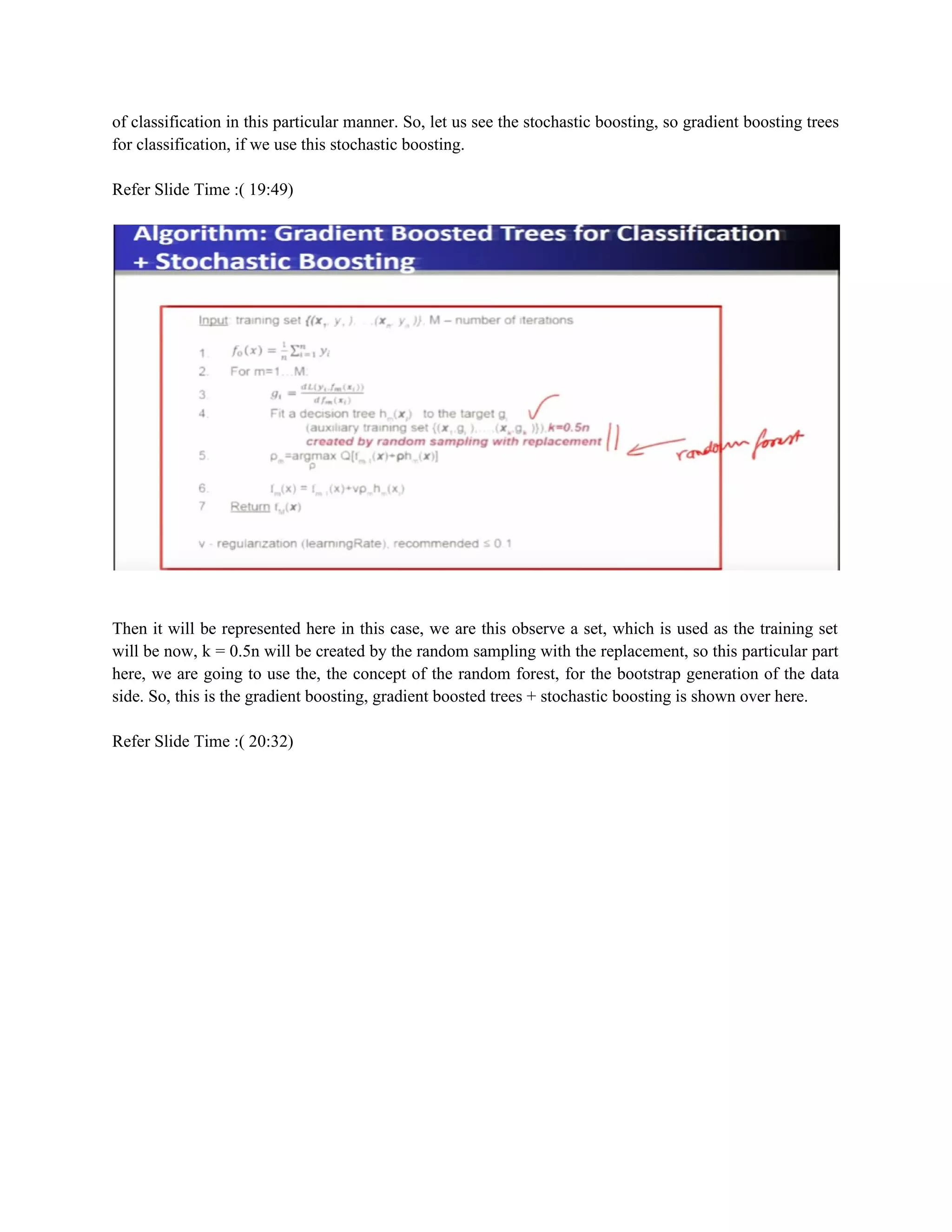 of classification in this particular manner. So, let us see the stochastic boosting, so gradient boosting trees
for classification, if we use this stochastic boosting.
Refer Slide Time :( 19:49)
Then it will be represented here in this case, we are this observe a set, which is used as the training set
will be now, k = 0.5n will be created by the random sampling with the replacement, so this particular part
here, we are going to use the, the concept of the random forest, for the bootstrap generation of the data
side. So, this is the gradient boosting, gradient boosted trees + stochastic boosting is shown over here.
Refer Slide Time :( 20:32)
 