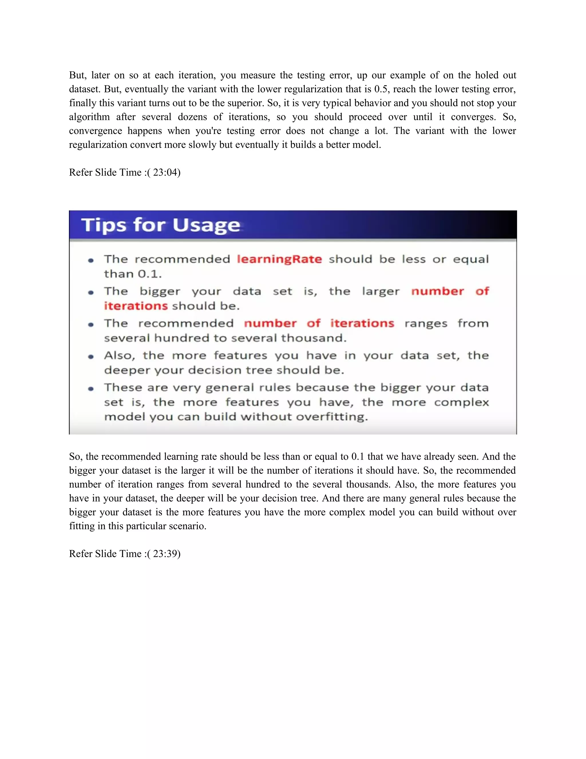 But, later on so at each iteration, you measure the testing error, up our example of on the holed out
dataset. But, eventually the variant with the lower regularization that is 0.5, reach the lower testing error,
finally this variant turns out to be the superior. So, it is very typical behavior and you should not stop your
algorithm after several dozens of iterations, so you should proceed over until it converges. So,
convergence happens when you're testing error does not change a lot. The variant with the lower
regularization convert more slowly but eventually it builds a better model.
Refer Slide Time :( 23:04)
So, the recommended learning rate should be less than or equal to 0.1 that we have already seen. And the
bigger your dataset is the larger it will be the number of iterations it should have. So, the recommended
number of iteration ranges from several hundred to the several thousands. Also, the more features you
have in your dataset, the deeper will be your decision tree. And there are many general rules because the
bigger your dataset is the more features you have the more complex model you can build without over
fitting in this particular scenario.
Refer Slide Time :( 23:39)
 