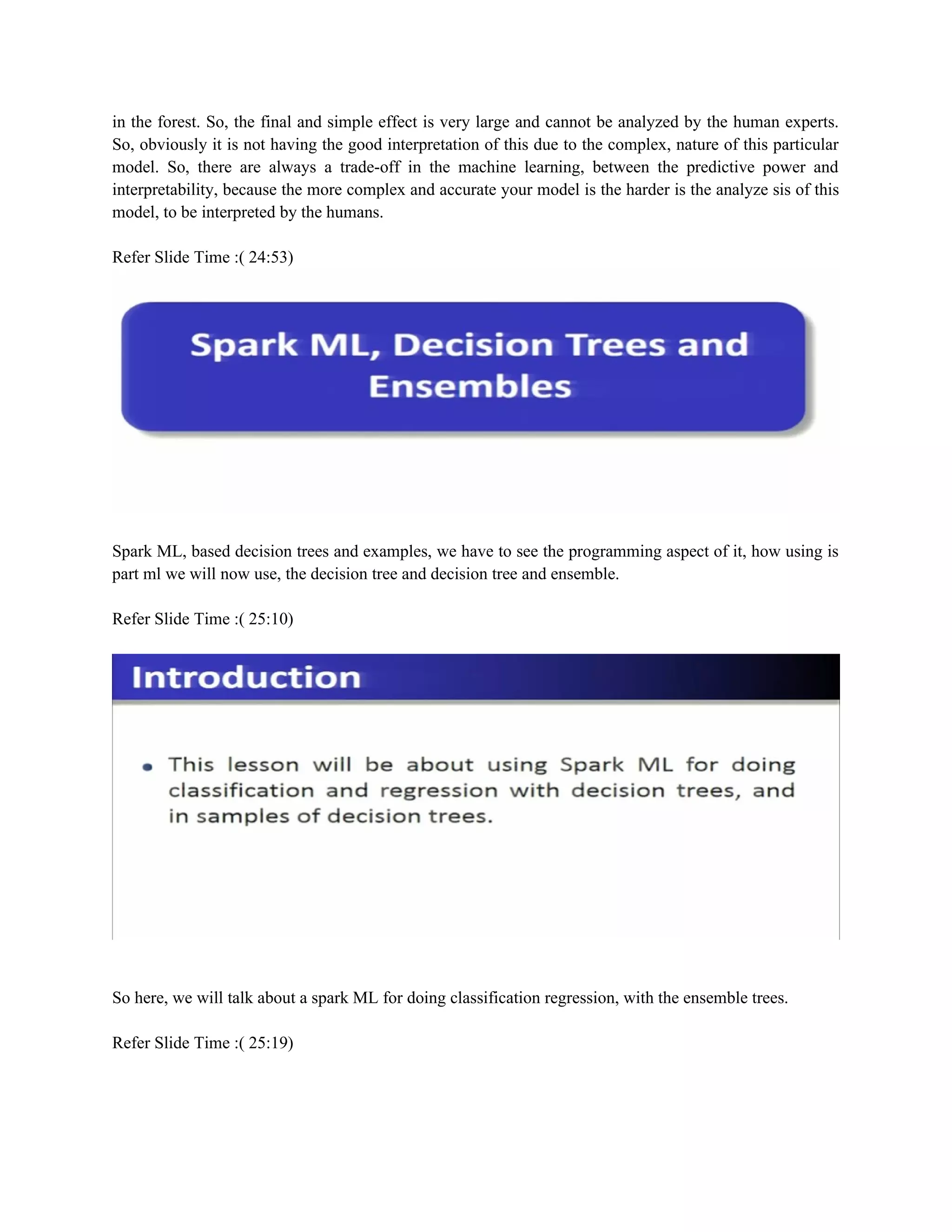 in the forest. So, the final and simple effect is very large and cannot be analyzed by the human experts.
So, obviously it is not having the good interpretation of this due to the complex, nature of this particular
model. So, there are always a trade-off in the machine learning, between the predictive power and
interpretability, because the more complex and accurate your model is the harder is the analyze sis of this
model, to be interpreted by the humans.
Refer Slide Time :( 24:53)
Spark ML, based decision trees and examples, we have to see the programming aspect of it, how using is
part ml we will now use, the decision tree and decision tree and ensemble.
Refer Slide Time :( 25:10)
So here, we will talk about a spark ML for doing classification regression, with the ensemble trees.
Refer Slide Time :( 25:19)
 