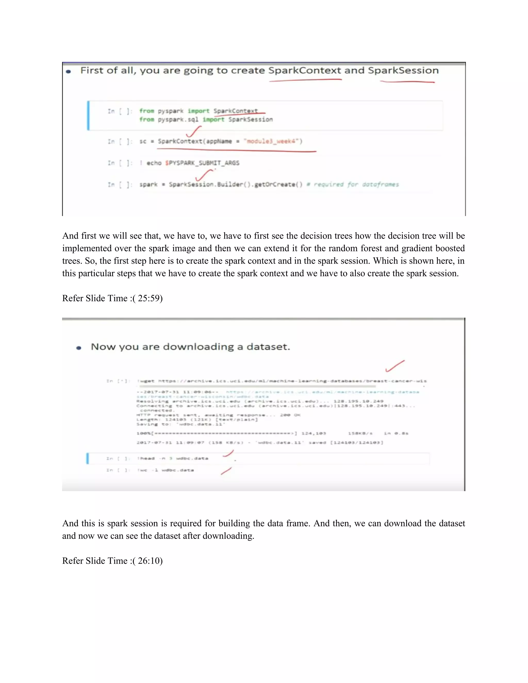 And first we will see that, we have to, we have to first see the decision trees how the decision tree will be
implemented over the spark image and then we can extend it for the random forest and gradient boosted
trees. So, the first step here is to create the spark context and in the spark session. Which is shown here, in
this particular steps that we have to create the spark context and we have to also create the spark session.
Refer Slide Time :( 25:59)
And this is spark session is required for building the data frame. And then, we can download the dataset
and now we can see the dataset after downloading.
Refer Slide Time :( 26:10)
 