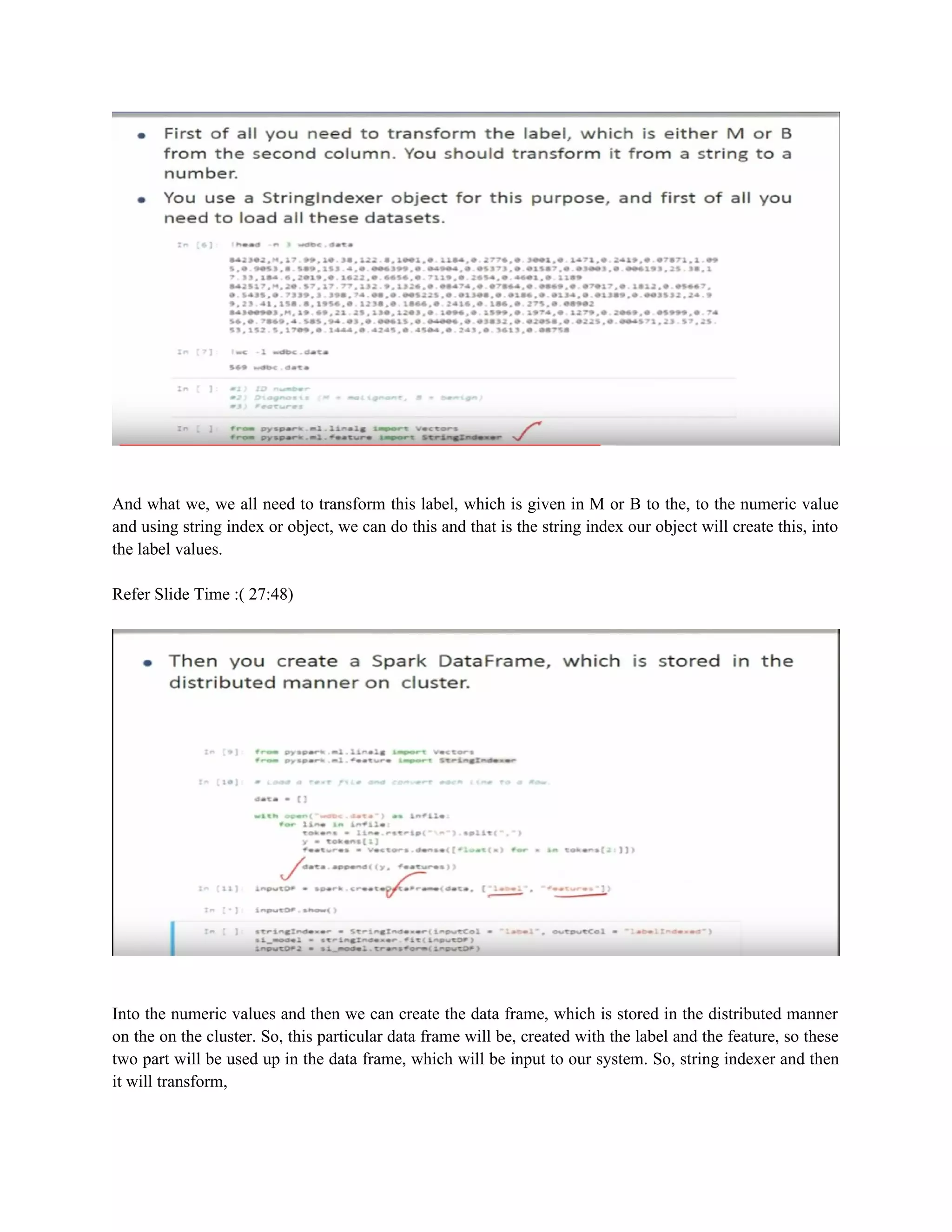 And what we, we all need to transform this label, which is given in M or B to the, to the numeric value
and using string index or object, we can do this and that is the string index our object will create this, into
the label values.
Refer Slide Time :( 27:48)
Into the numeric values and then we can create the data frame, which is stored in the distributed manner
on the on the cluster. So, this particular data frame will be, created with the label and the feature, so these
two part will be used up in the data frame, which will be input to our system. So, string indexer and then
it will transform,
 