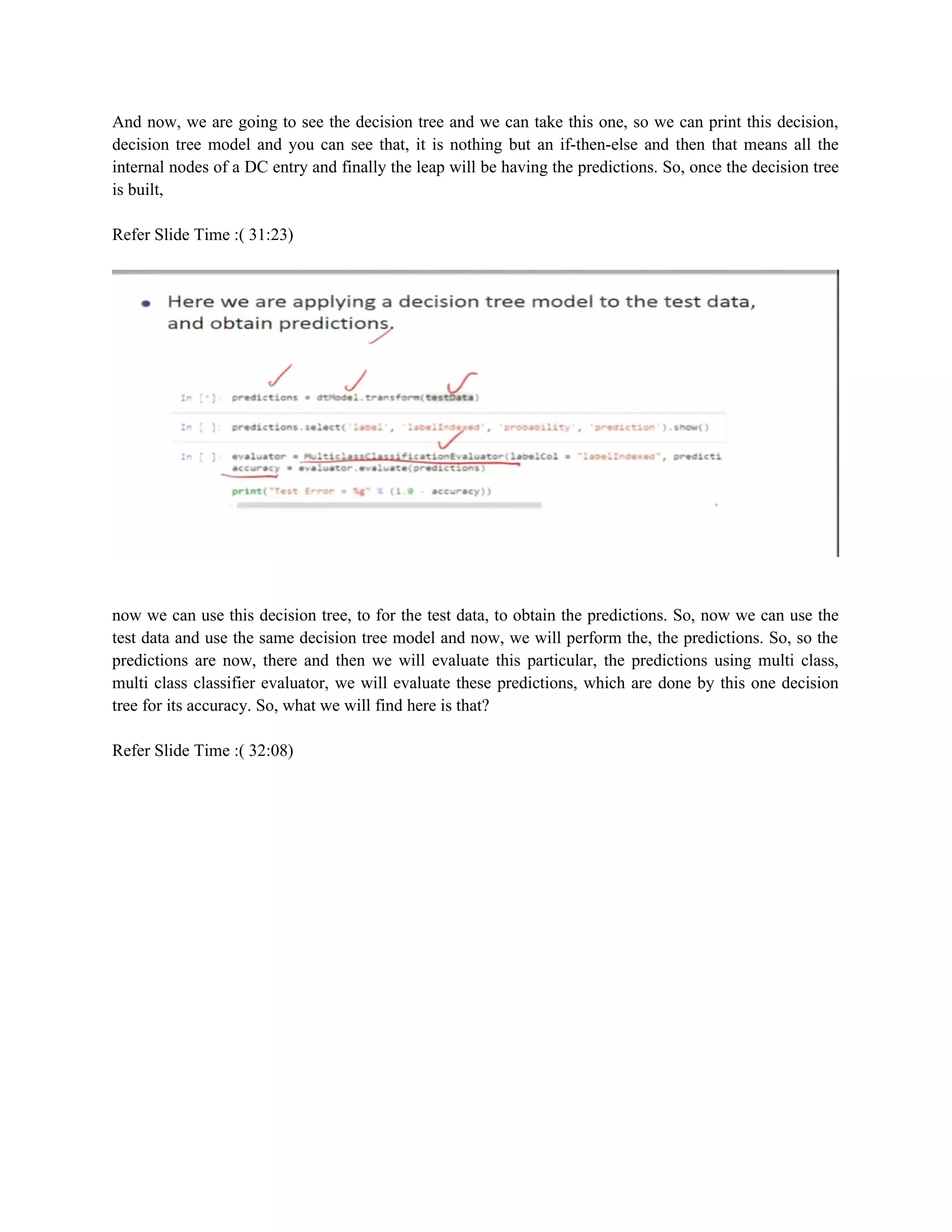 And now, we are going to see the decision tree and we can take this one, so we can print this decision,
decision tree model and you can see that, it is nothing but an if-then-else and then that means all the
internal nodes of a DC entry and finally the leap will be having the predictions. So, once the decision tree
is built,
Refer Slide Time :( 31:23)
now we can use this decision tree, to for the test data, to obtain the predictions. So, now we can use the
test data and use the same decision tree model and now, we will perform the, the predictions. So, so the
predictions are now, there and then we will evaluate this particular, the predictions using multi class,
multi class classifier evaluator, we will evaluate these predictions, which are done by this one decision
tree for its accuracy. So, what we will find here is that?
Refer Slide Time :( 32:08)
 
